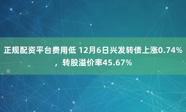 正规配资平台费用低 12月6日兴发转债上涨0.74%，转股溢价率45.67%