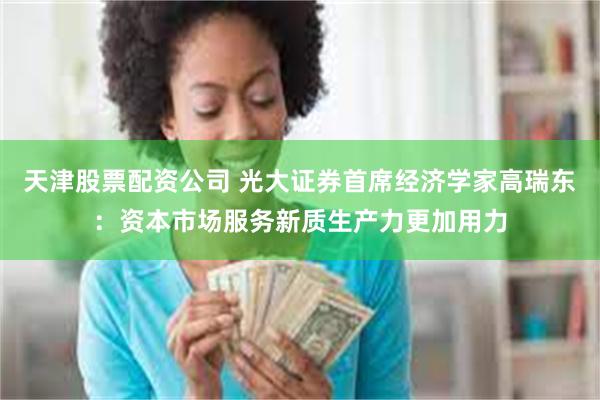 天津股票配资公司 光大证券首席经济学家高瑞东：资本市场服务新质生产力更加用力