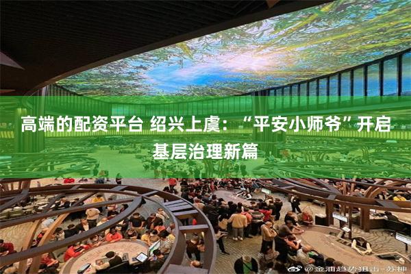 高端的配资平台 绍兴上虞：“平安小师爷”开启基层治理新篇
