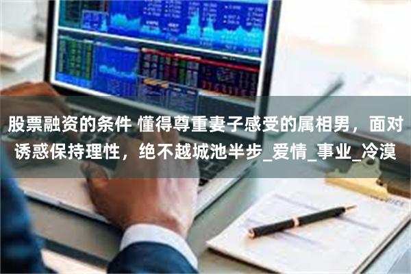 股票融资的条件 懂得尊重妻子感受的属相男，面对诱惑保持理性，绝不越城池半步_爱情_事业_冷漠