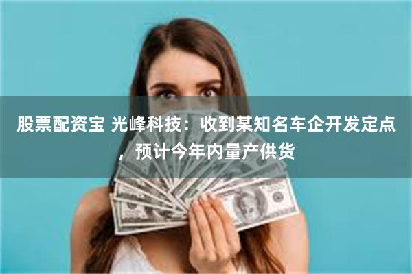 股票配资宝 光峰科技：收到某知名车企开发定点，预计今年内量产供货