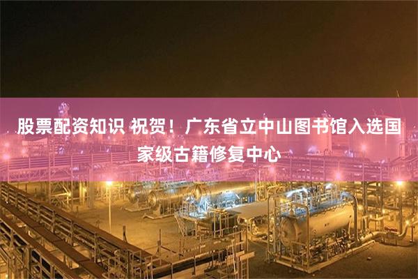 股票配资知识 祝贺！广东省立中山图书馆入选国家级古籍修复中心
