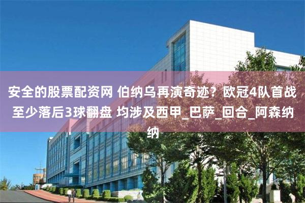 安全的股票配资网 伯纳乌再演奇迹？欧冠4队首战至少落后3球翻盘 均涉及西甲_巴萨_回合_阿森纳