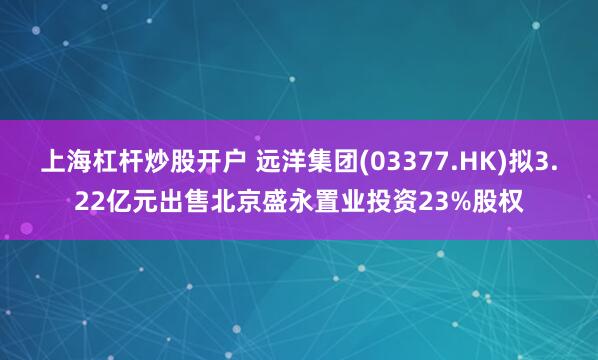 上海杠杆炒股开户 远洋集团(03377.HK)拟3.22亿元出售北京盛永置业投资23%股权