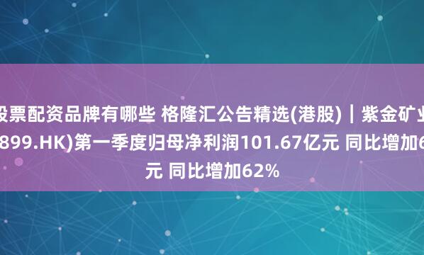 股票配资品牌有哪些 格隆汇公告精选(港股)︱紫金矿业(02899.HK)第一季度归母净利润101.67亿元 同比增加62%