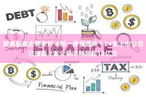 股票配资去哪家好 A股一季报盘点丨24家上市公司已披露 2家公司净利润超10亿元