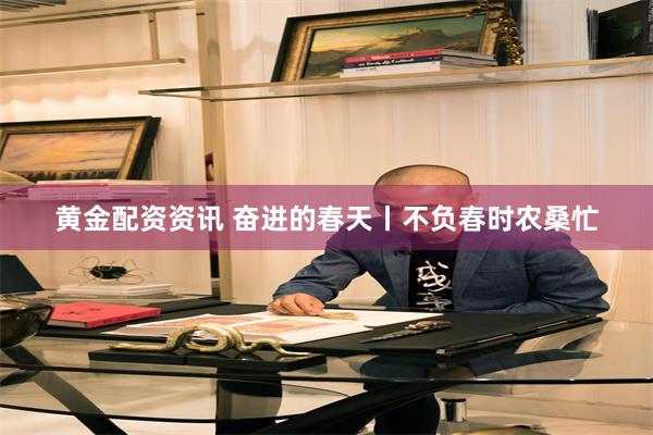 黄金配资资讯 奋进的春天丨不负春时农桑忙