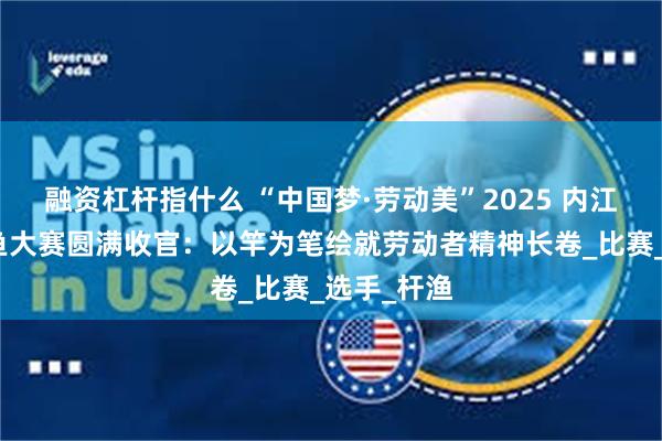 融资杠杆指什么 “中国梦·劳动美”2025 内江市职工钓鱼大赛圆满收官：以竿为笔绘就劳动者精神长卷_比赛_选手_杆渔
