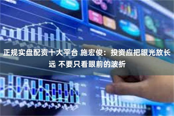 正规实盘配资十大平台 施宏俊：投资应把眼光放长远 不要只看眼前的波折