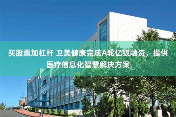 买股票加杠杆 卫美健康完成A轮亿级融资，提供医疗信息化智慧解决方案