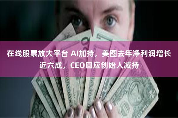 在线股票放大平台 AI加持，美图去年净利润增长近六成，CEO回应创始人减持