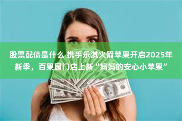 股票配债是什么 携手乐淇火箭苹果开启2025年新季，百果园门店上新“妈妈的安心小苹果”