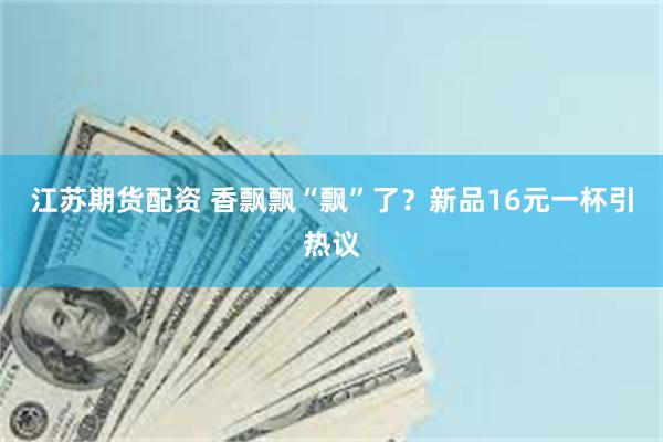 江苏期货配资 香飘飘“飘”了？新品16元一杯引热议