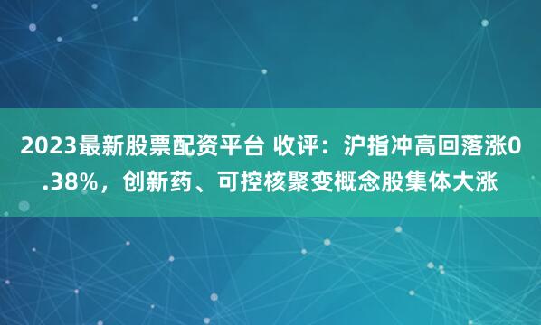 2023最新股票配资平台 收评：沪指冲高回落涨0.38%，创新药、可控核聚变概念股集体大涨