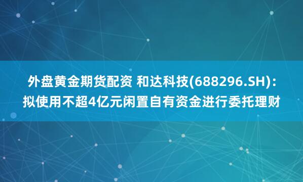 外盘黄金期货配资 和达科技(688296.SH)：拟使用不超4亿元闲置自有资金进行委托理财