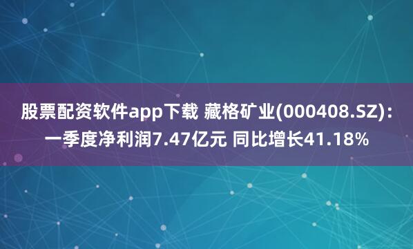 股票配资软件app下载 藏格矿业(000408.SZ)：一季度净利润7.47亿元 同比增长41.18%