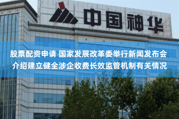 股票配资申请 国家发展改革委举行新闻发布会 介绍建立健全涉企收费长效监管机制有关情况