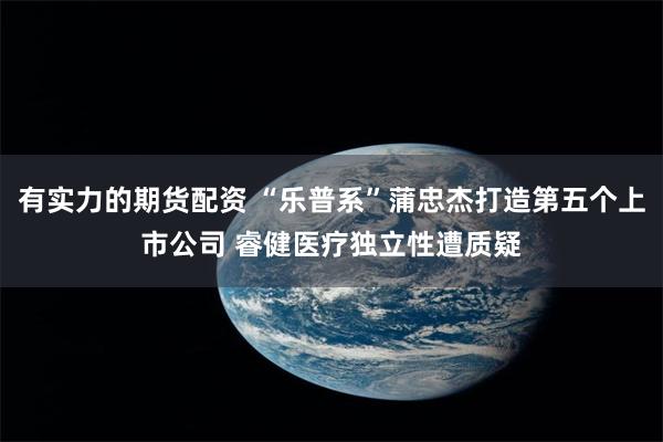 有实力的期货配资 “乐普系”蒲忠杰打造第五个上市公司 睿健医疗独立性遭质疑