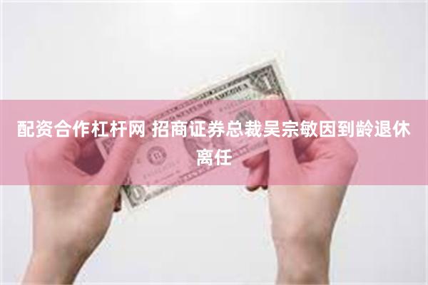 配资合作杠杆网 招商证券总裁吴宗敏因到龄退休离任