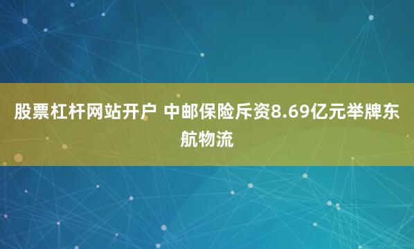 股票杠杆网站开户 中邮保险斥资8.69亿元举牌东航物流