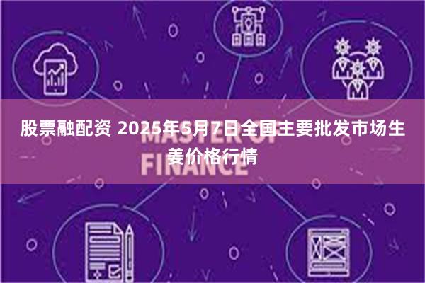 股票融配资 2025年5月7日全国主要批发市场生姜价格行情