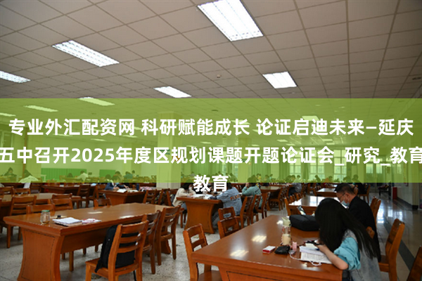 专业外汇配资网 科研赋能成长 论证启迪未来—延庆五中召开2025年度区规划课题开题论证会_研究_教育
