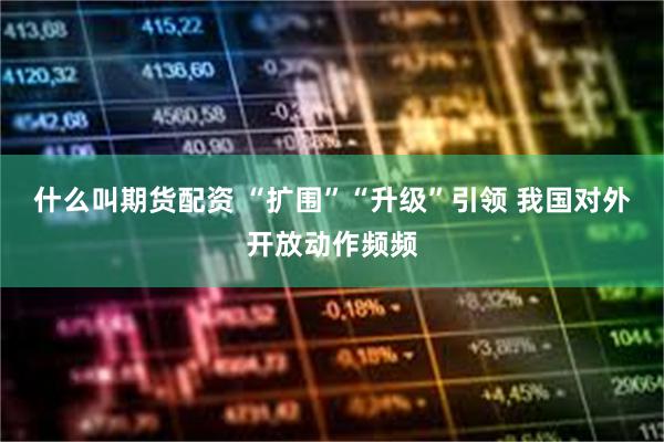 什么叫期货配资 “扩围”“升级”引领 我国对外开放动作频频