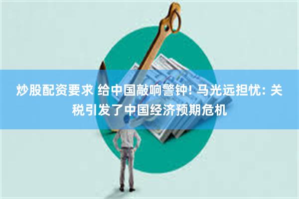炒股配资要求 给中国敲响警钟! 马光远担忧: 关税引发了中国经济预期危机