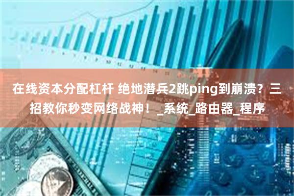在线资本分配杠杆 绝地潜兵2跳ping到崩溃？三招教你秒变网络战神！_系统_路由器_程序