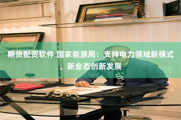期货配资软件 国家能源局：支持电力领域新模式、新业态创新发展