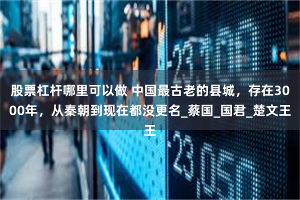 股票杠杆哪里可以做 中国最古老的县城，存在3000年，从秦朝到现在都没更名_蔡国_国君_楚文王