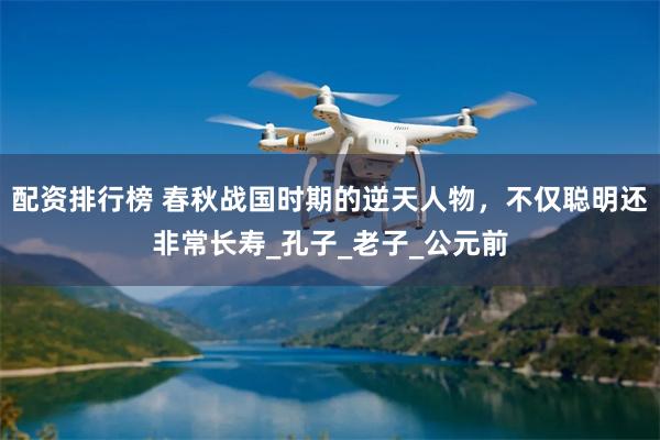 配资排行榜 春秋战国时期的逆天人物，不仅聪明还非常长寿_孔子_老子_公元前