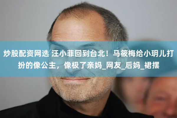 炒股配资网选 汪小菲回到台北！马筱梅给小玥儿打扮的像公主，像极了亲妈_网友_后妈_裙摆