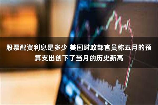 股票配资利息是多少 美国财政部官员称五月的预算支出创下了当月的历史新高