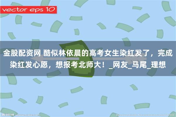 金股配资网 酷似林依晨的高考女生染红发了，完成染红发心愿，想报考北师大！_网友_马尾_理想