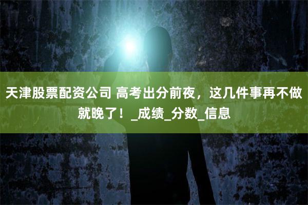天津股票配资公司 高考出分前夜，这几件事再不做就晚了！_成绩_分数_信息