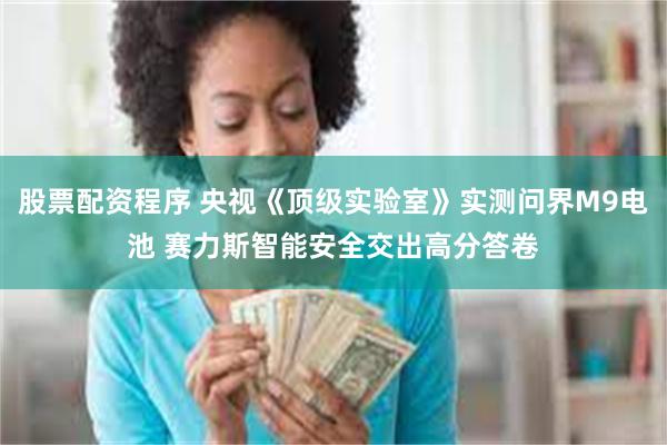 股票配资程序 央视《顶级实验室》实测问界M9电池 赛力斯智能安全交出高分答卷