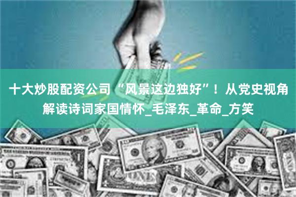 十大炒股配资公司 “风景这边独好”！从党史视角解读诗词家国情怀_毛泽东_革命_方笑