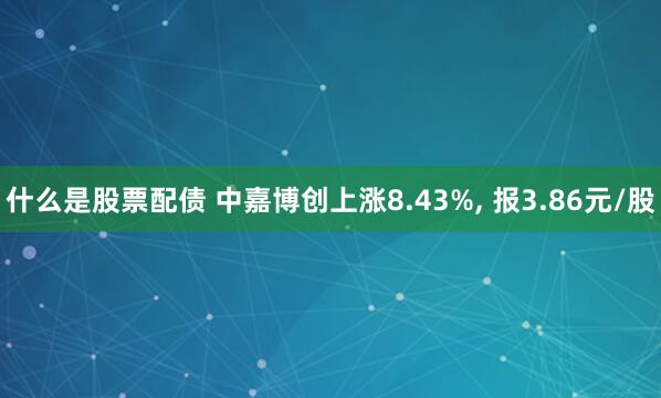 什么是股票配债 中嘉博创上涨8.43%, 报3.86元/股