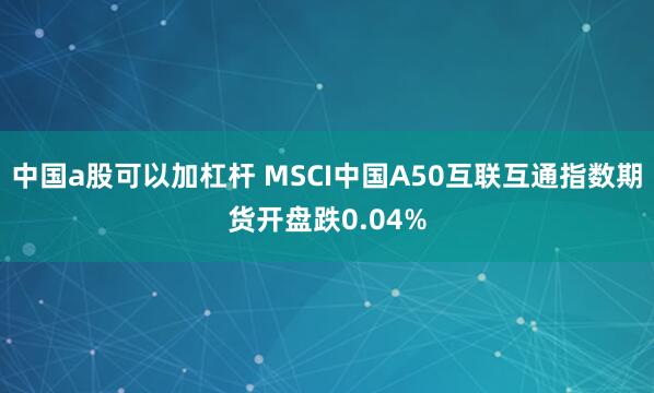 中国a股可以加杠杆 MSCI中国A50互联互通指数期货开盘跌0.04%