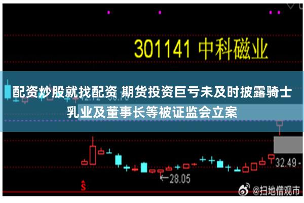 配资炒股就找配资 期货投资巨亏未及时披露骑士乳业及董事长等被证监会立案