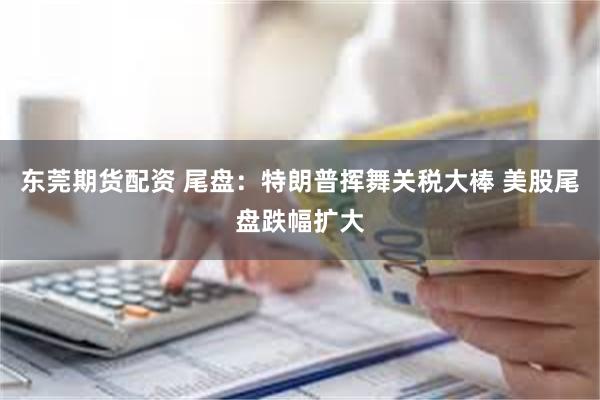东莞期货配资 尾盘：特朗普挥舞关税大棒 美股尾盘跌幅扩大