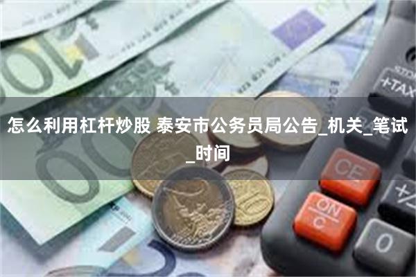 怎么利用杠杆炒股 泰安市公务员局公告_机关_笔试_时间