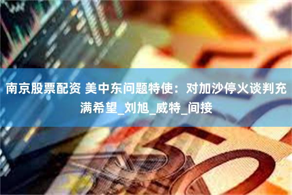 南京股票配资 美中东问题特使：对加沙停火谈判充满希望_刘旭_威特_间接