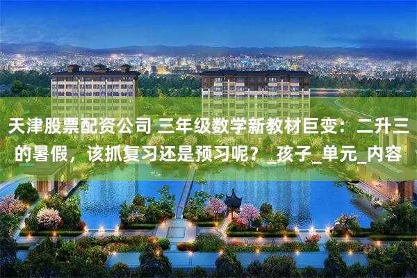 天津股票配资公司 三年级数学新教材巨变：二升三的暑假，该抓复习还是预习呢？_孩子_单元_内容