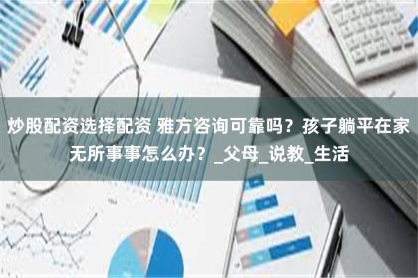 炒股配资选择配资 雅方咨询可靠吗？孩子躺平在家无所事事怎么办？_父母_说教_生活