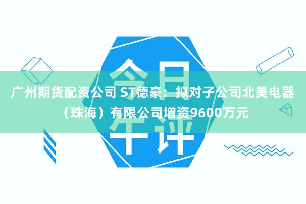 广州期货配资公司 ST德豪：拟对子公司北美电器（珠海）有限公司增资9600万元