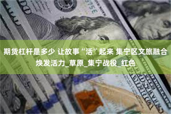 期货杠杆是多少 让故事“活”起来 集宁区文旅融合焕发活力_草原_集宁战役_红色