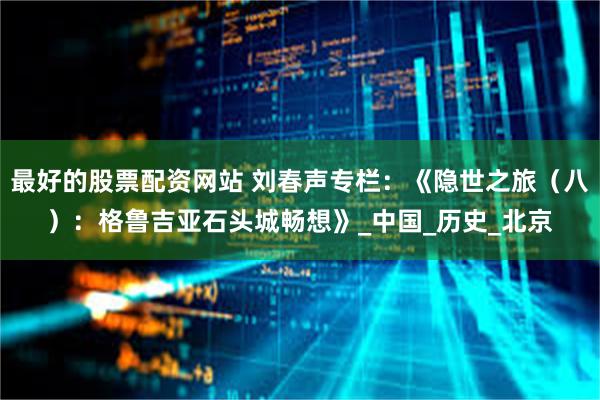 最好的股票配资网站 刘春声专栏：《隐世之旅（八）：格鲁吉亚石头城畅想》_中国_历史_北京