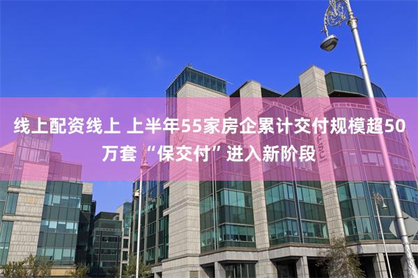 线上配资线上 上半年55家房企累计交付规模超50万套 “保交付”进入新阶段